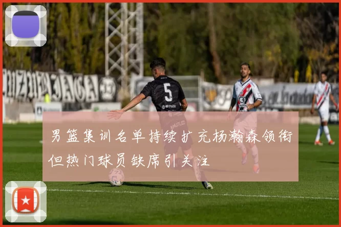 男篮集训名单持续扩充杨瀚森领衔但热门球员缺席引关注