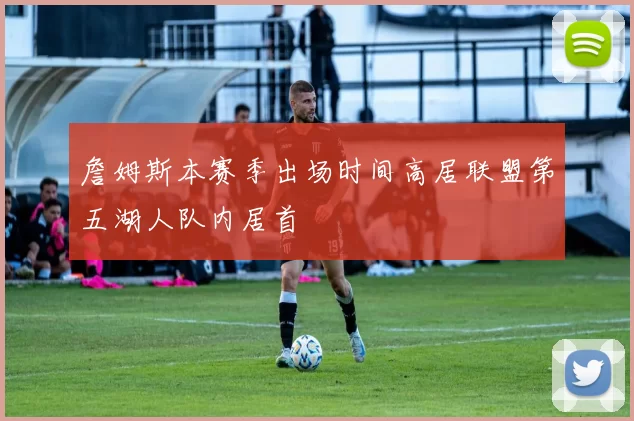 詹姆斯本赛季出场时间高居联盟第五湖人队内居首