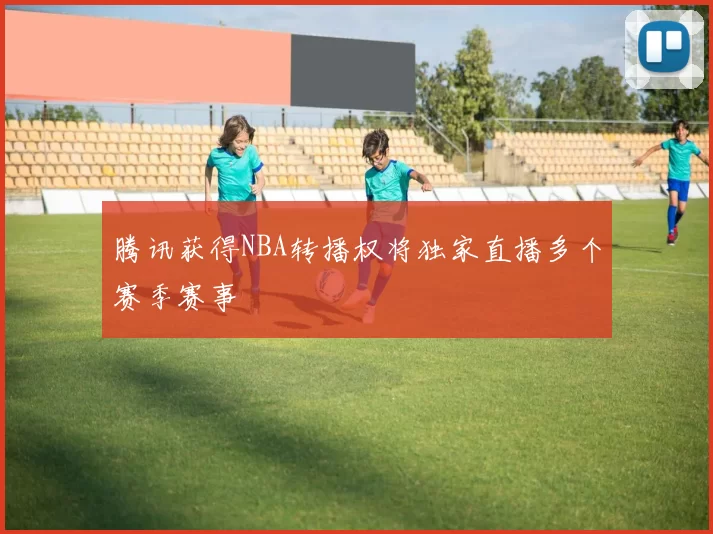 腾讯获得NBA转播权将独家直播多个赛季赛事