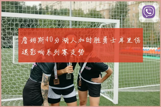 詹姆斯40分湖人加时胜勇士库里伤退影响系列赛走势