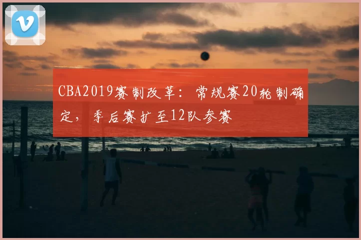CBA2019赛制改革：常规赛20轮制确定，季后赛扩至12队参赛