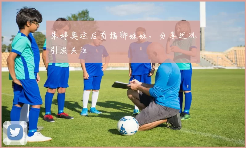 朱婷奥运后首播聊妹妹,分享近况引发关注