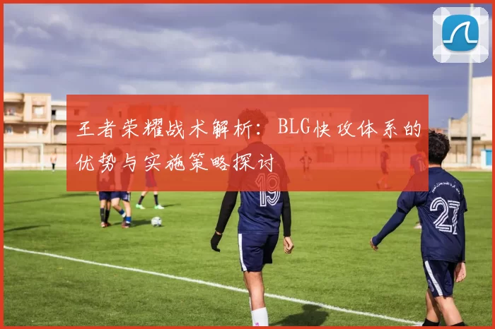 王者荣耀战术解析:BLG快攻体系的优势与实施策略探讨