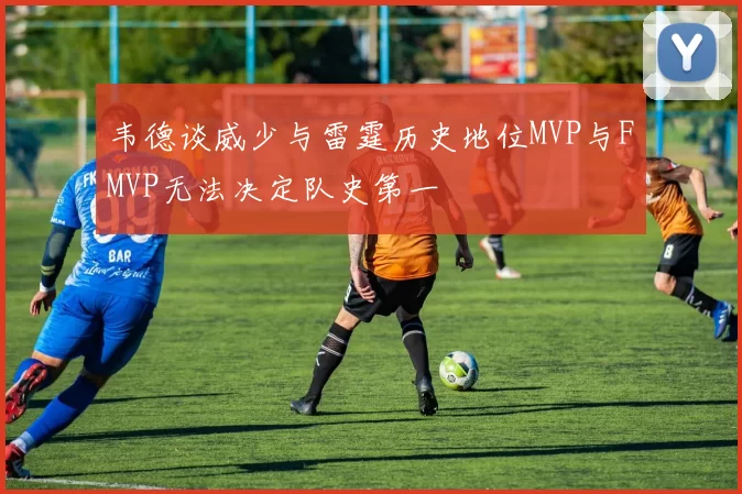 韦德谈威少与雷霆历史地位MVP与FMVP无法决定队史第一