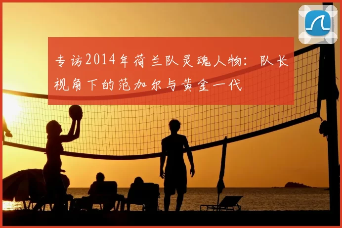 专访2014年荷兰队灵魂人物:队长视角下的范加尔与黄金一代