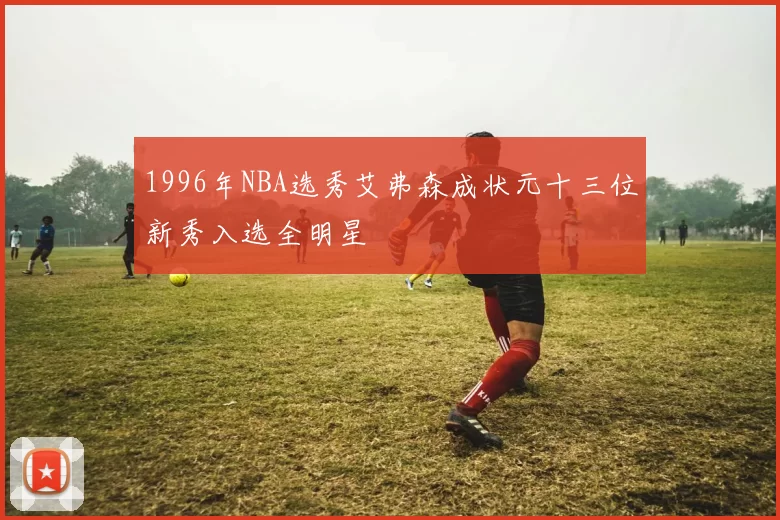 1996年NBA选秀艾弗森成状元十三位新秀入选全明星