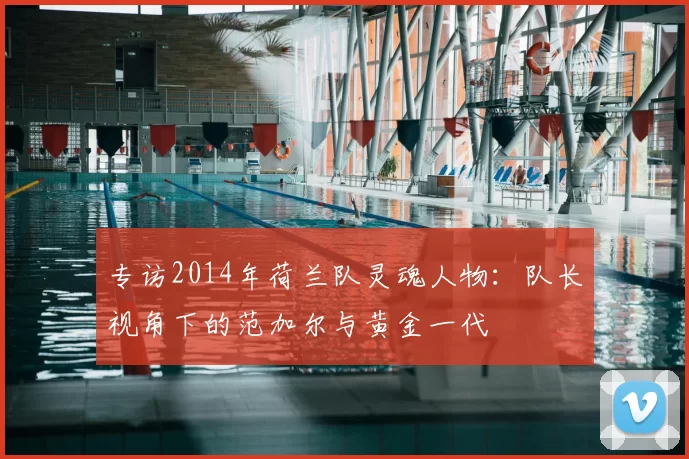 专访2014年荷兰队灵魂人物:队长视角下的范加尔与黄金一代