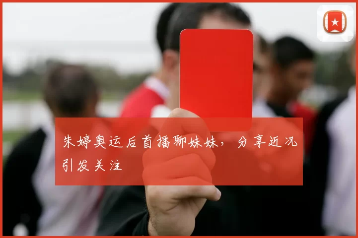 朱婷奥运后首播聊妹妹,分享近况引发关注