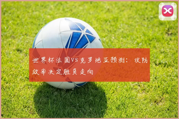 世界杯法国vs克罗地亚预测:攻防效率决定胜负走向