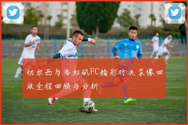 切尔西与洛杉矶FC精彩对决录像回放全程回顾与分析