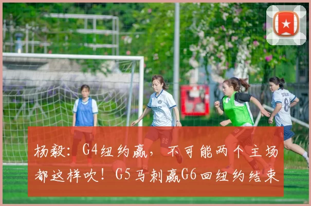 杨毅:G4纽约赢,不可能两个主场都这样吹!G5马刺赢G6回纽约结束