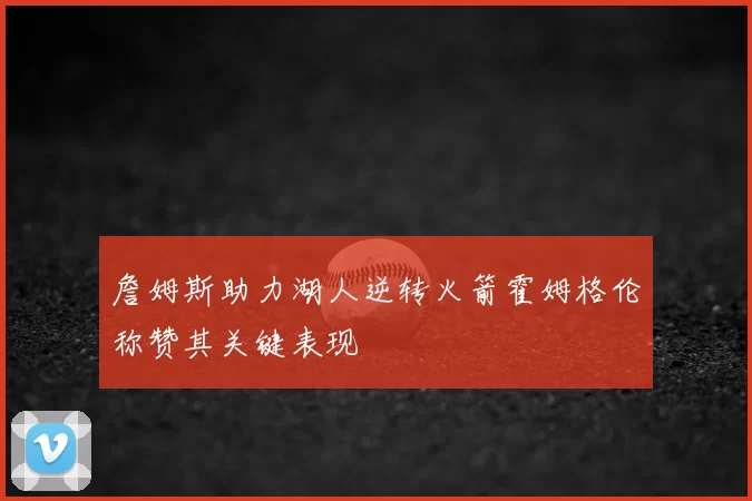 詹姆斯助力湖人逆转火箭霍姆格伦称赞其关键表现
