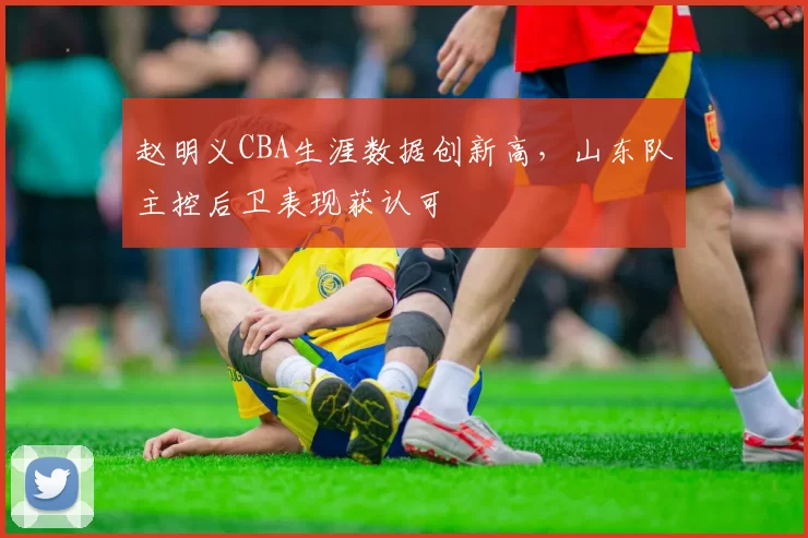 赵明义CBA生涯数据创新高，山东队主控后卫表现获认可