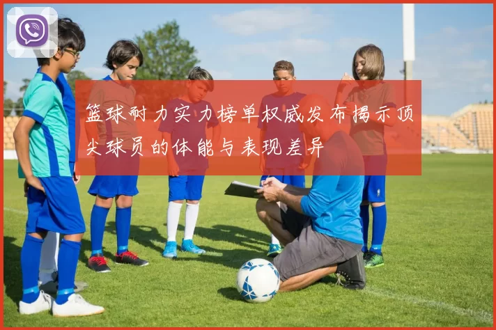 篮球耐力实力榜单权威发布揭示顶尖球员的体能与表现差异
