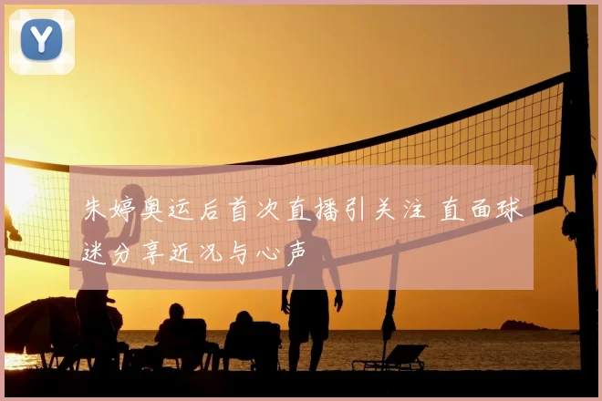 朱婷奥运后首次直播引关注 直面球迷分享近况与心声