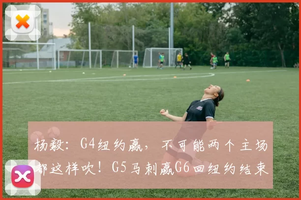 杨毅:G4纽约赢,不可能两个主场都这样吹!G5马刺赢G6回纽约结束