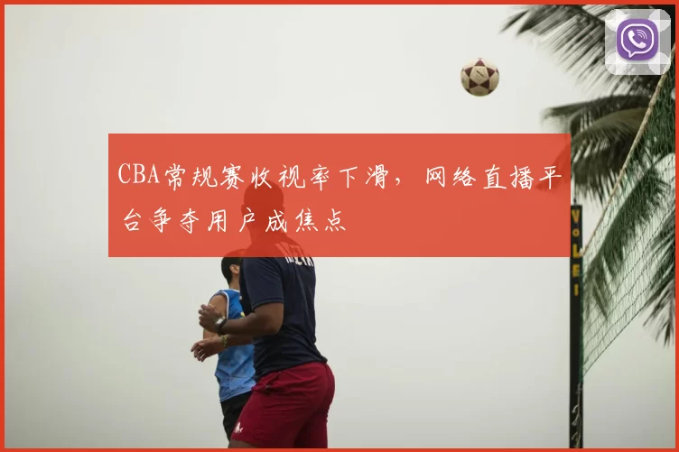 CBA常规赛收视率下滑,网络直播平台争夺用户成焦点