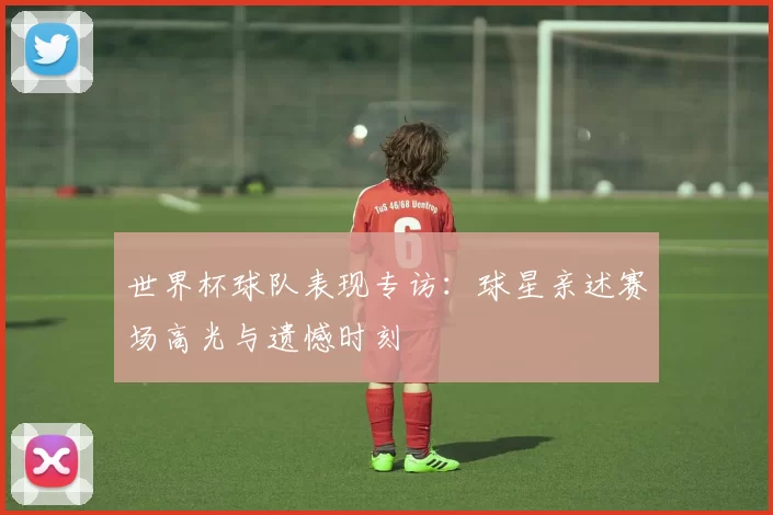 世界杯球队表现专访:球星亲述赛场高光与遗憾时刻