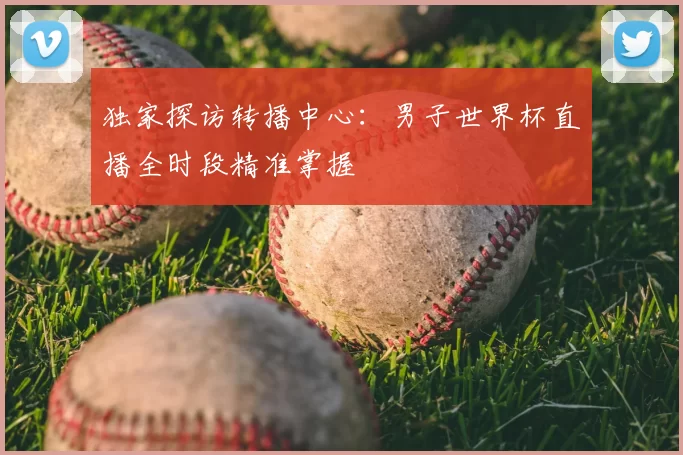 独家探访转播中心:男子世界杯直播全时段精准掌握