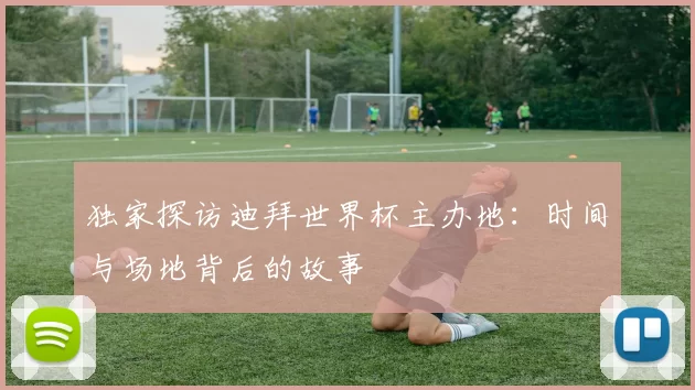 独家探访迪拜世界杯主办地:时间与场地背后的故事