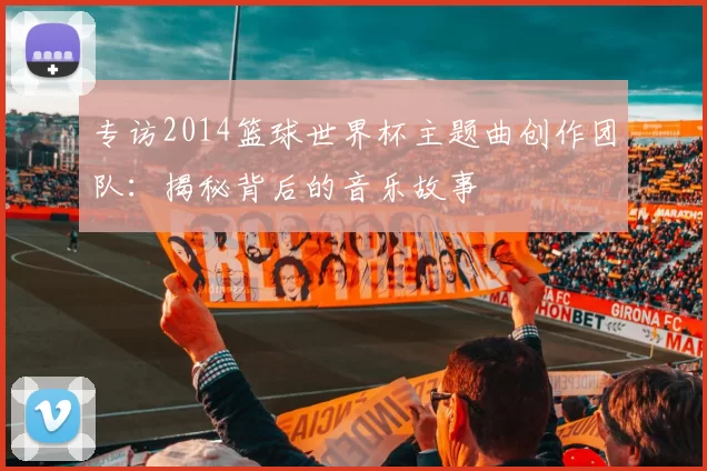 专访2014篮球世界杯主题曲创作团队:揭秘背后的音乐故事