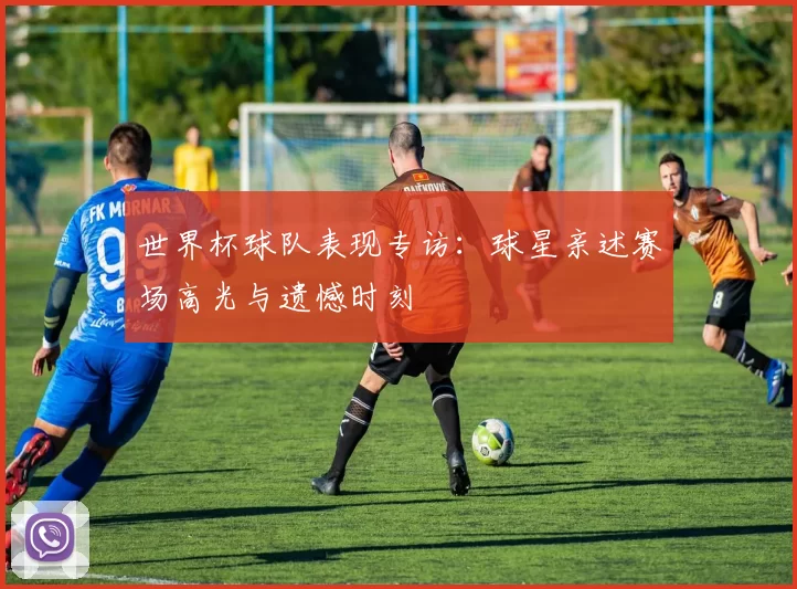 世界杯球队表现专访:球星亲述赛场高光与遗憾时刻