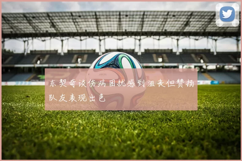 东契奇谈伤病困扰感到沮丧但赞扬队友表现出色