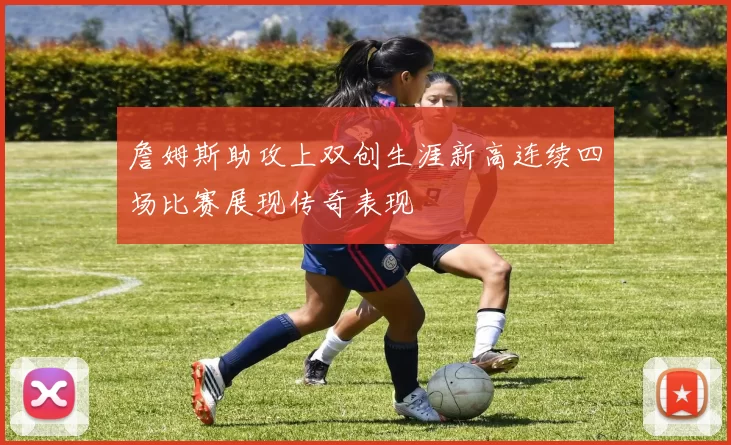 詹姆斯助攻上双创生涯新高连续四场比赛展现传奇表现