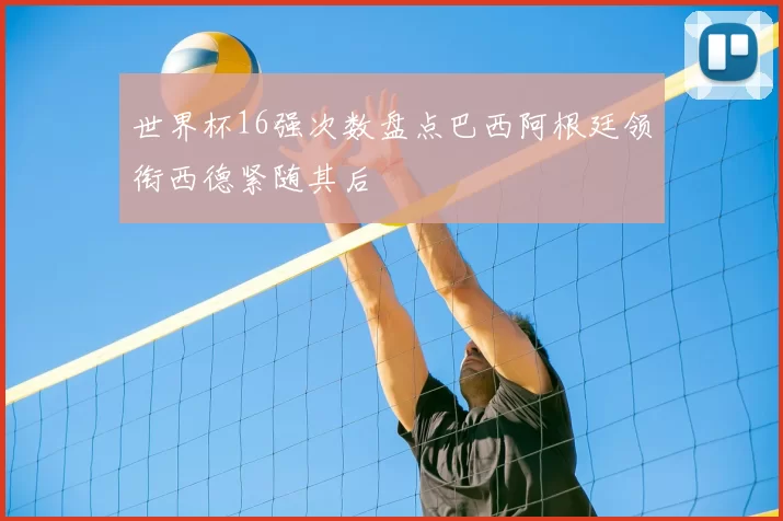 世界杯16强次数盘点巴西阿根廷领衔西德紧随其后