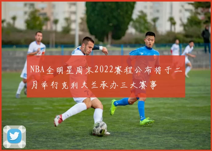 NBA全明星周末2022赛程公布将于二月举行克利夫兰承办三大赛事