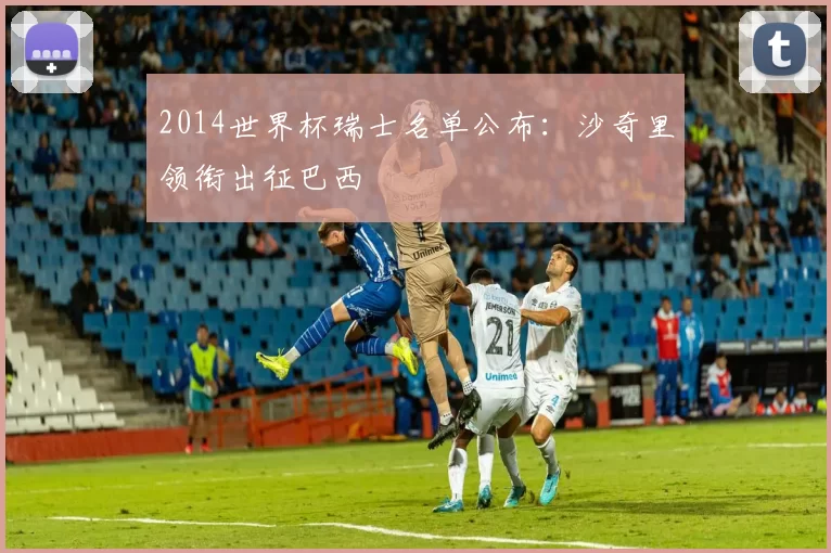 2014世界杯瑞士名单公布:沙奇里领衔出征巴西