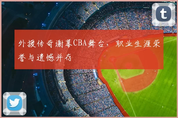 外援传奇谢幕CBA舞台,职业生涯荣誉与遗憾并存
