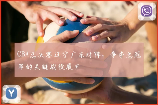 CBA总决赛辽宁广东对阵,争夺总冠军的关键战役展开