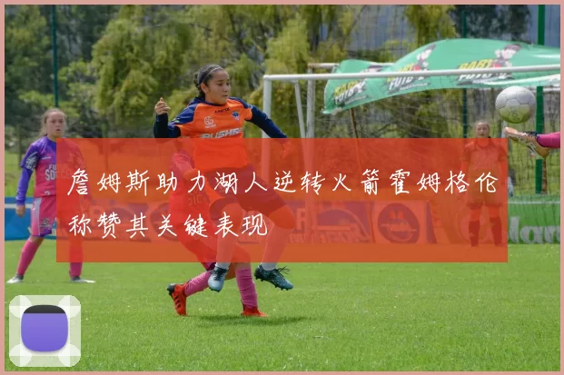 詹姆斯助力湖人逆转火箭霍姆格伦称赞其关键表现