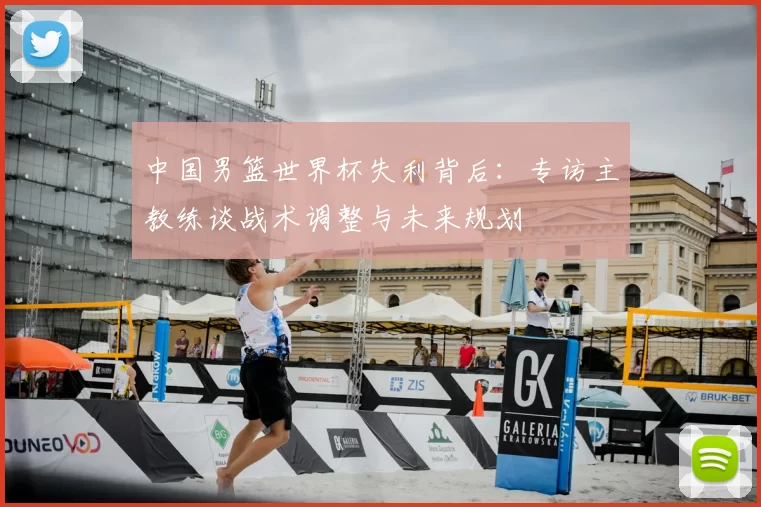 中国男篮世界杯失利背后：专访主教练谈战术调整与未来规划