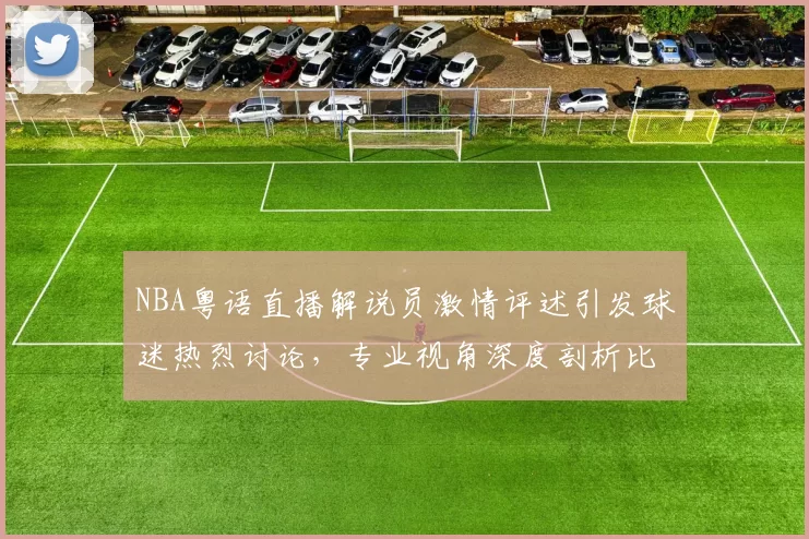 NBA粤语直播解说员激情评述引发球迷热烈讨论，专业视角深度剖析比赛战术变化
