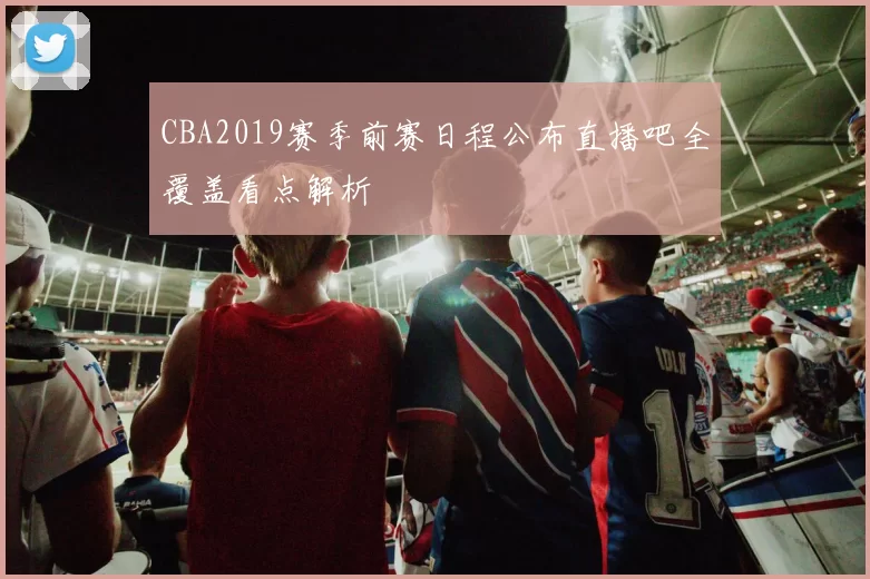 CBA2019赛季前赛日程公布直播吧全覆盖看点解析
