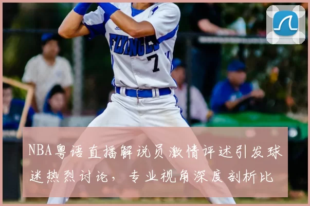 NBA粤语直播解说员激情评述引发球迷热烈讨论，专业视角深度剖析比赛战术变化