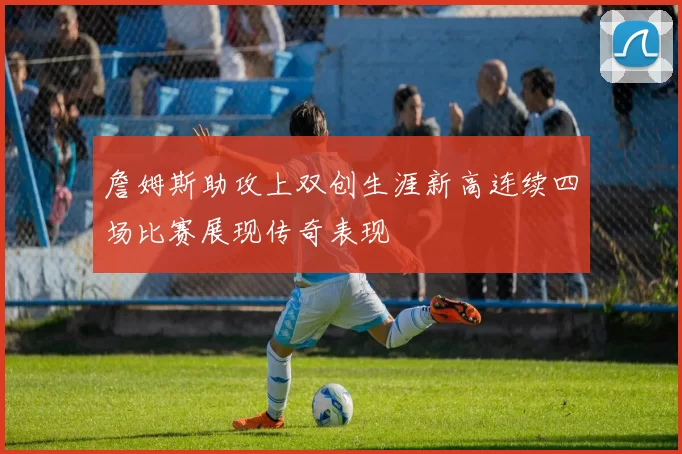 詹姆斯助攻上双创生涯新高连续四场比赛展现传奇表现