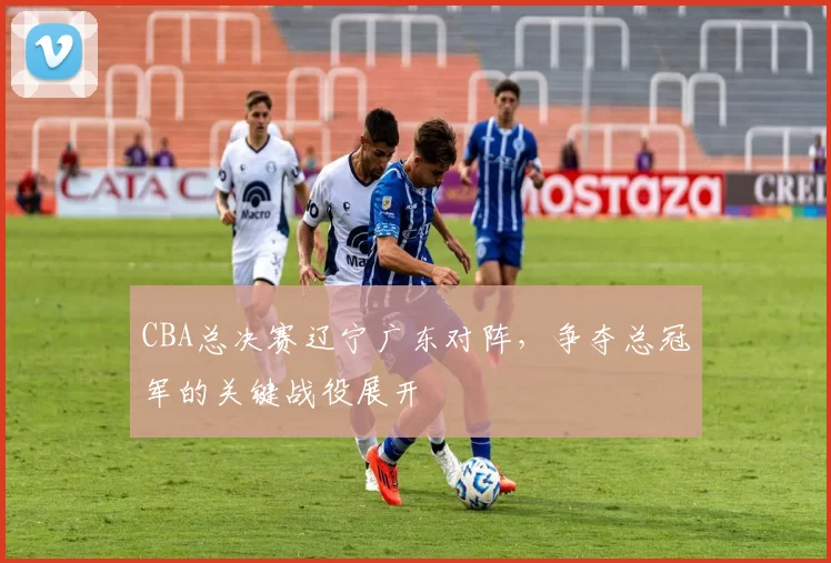 CBA总决赛辽宁广东对阵,争夺总冠军的关键战役展开