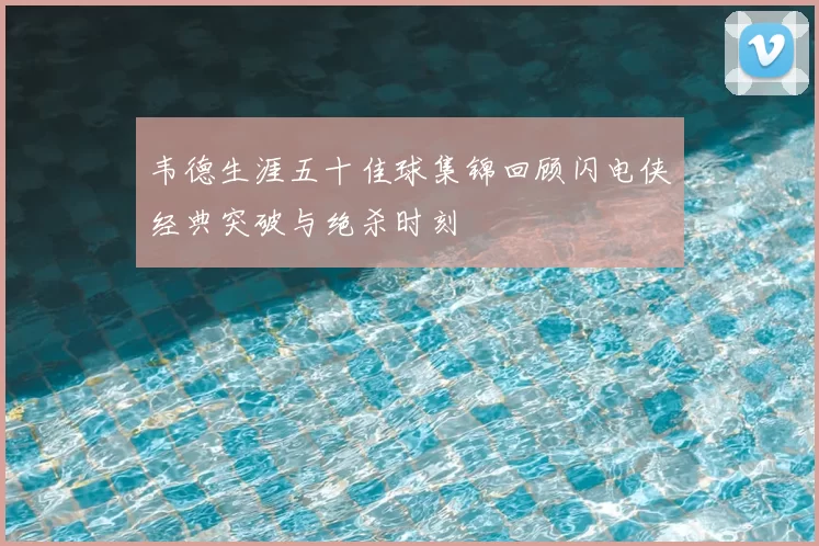 韦德生涯五十佳球集锦回顾闪电侠经典突破与绝杀时刻