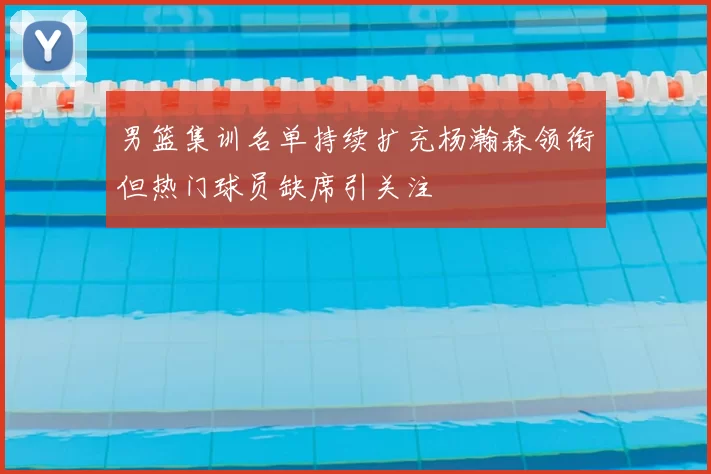 男篮集训名单持续扩充杨瀚森领衔但热门球员缺席引关注