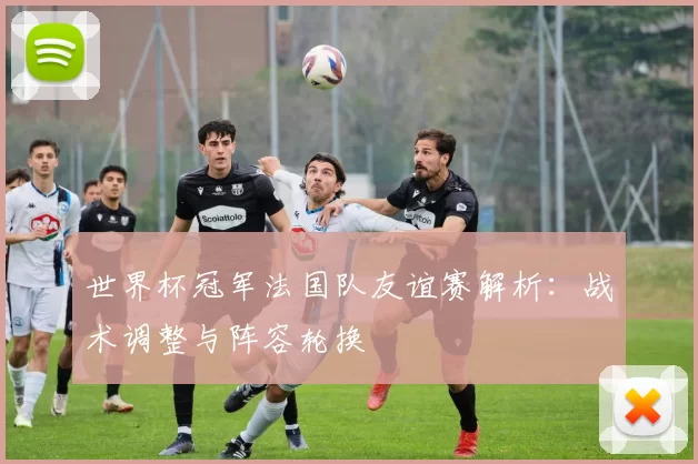 世界杯冠军法国队友谊赛解析:战术调整与阵容轮换