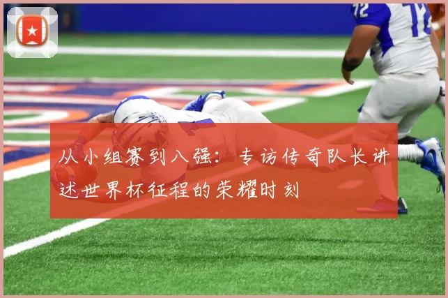 从小组赛到八强:专访传奇队长讲述世界杯征程的荣耀时刻