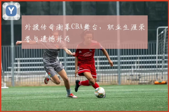外援传奇谢幕CBA舞台,职业生涯荣誉与遗憾并存