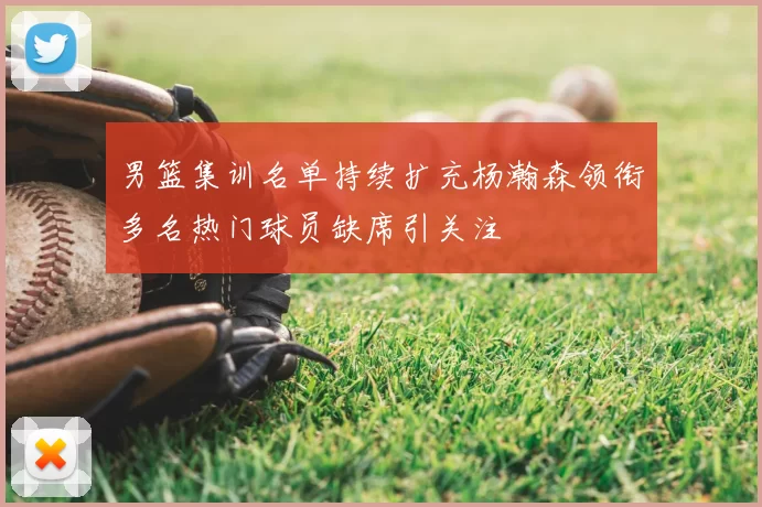 男篮集训名单持续扩充杨瀚森领衔多名热门球员缺席引关注
