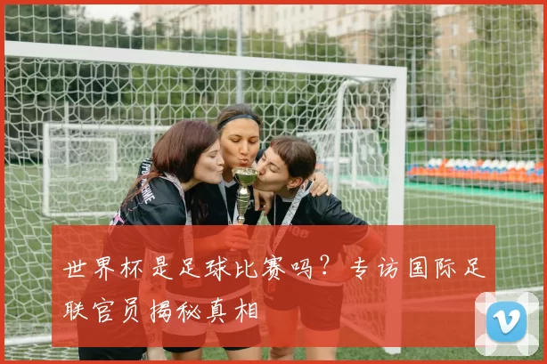 世界杯是足球比赛吗?专访国际足联官员揭秘真相