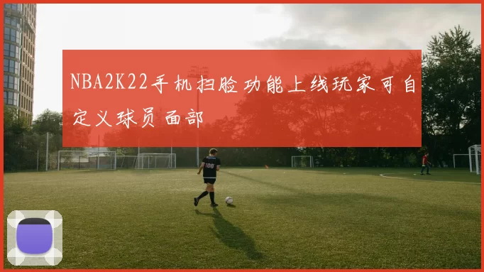 NBA2K22手机扫脸功能上线玩家可自定义球员面部