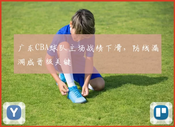 广东CBA球队主场战绩下滑，防线漏洞成晋级关键