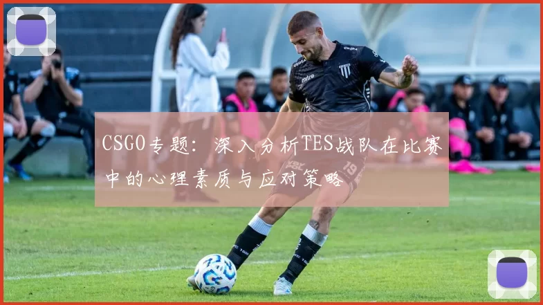 CSGO专题:深入分析TES战队在比赛中的心理素质与应对策略